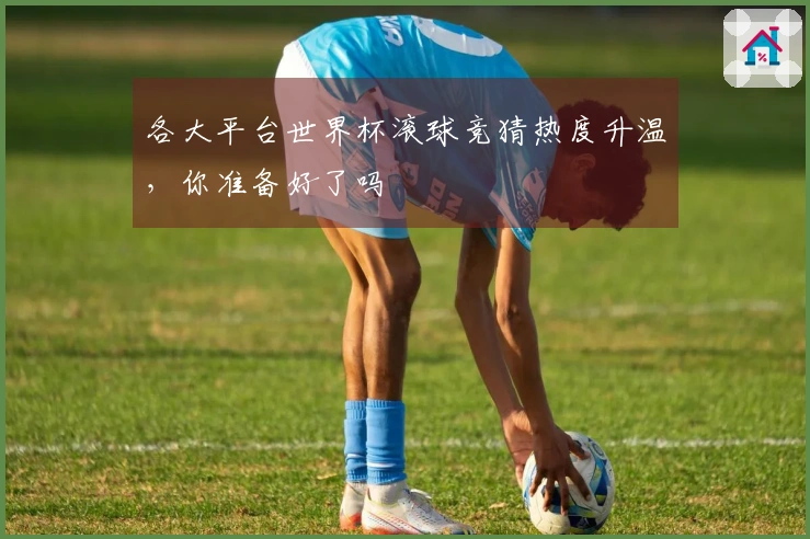 各大平台世界杯滚球竞猜热度升温，你准备好了吗