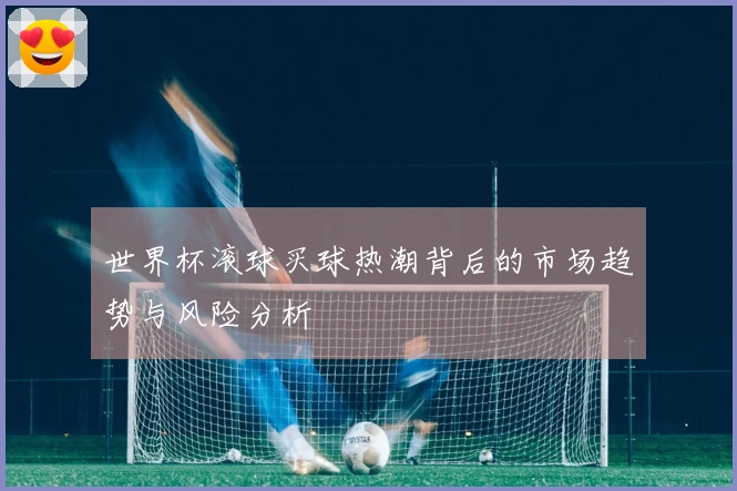 世界杯滚球买球热潮背后的市场趋势与风险分析