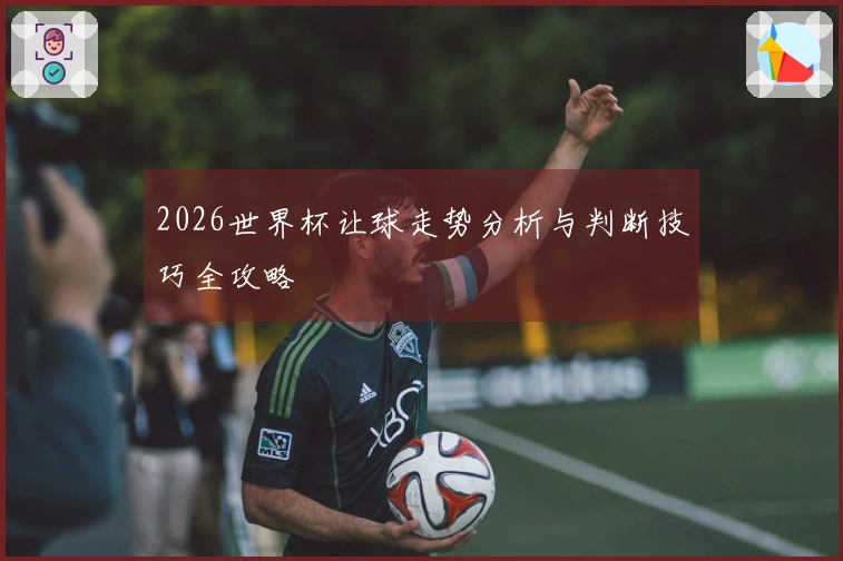 2026世界杯让球走势分析与判断技巧全攻略